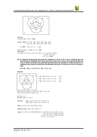 UNIVERSIDAD PRIVADA DE MOQUEGUA “JOSE CARLOS MARIATEGUI”
Página 56 de 167
A B U
3x
6x 7x
x
y 5x
8x
C
z
Además:
n [ A (B ∪ C) ] = 1800
Luego: 1800 = n [ ( A ∩ (B ∪ C)) ∪ (A’ ∩ (B ∪ C)’]
= n [ ( A ∩ (B ∪ C)) ∪ (A’ ∩ (B ∪ C)’]
1800 = 4x + y + z ……… (2)
De (1) y (2): x = 100, y + z = 1400
Nos piden:
n { [ ( A ∩ C) – B ] ∪ [ A ∪ B ∪ C]’ } = n [ ( A ∩ C) – B ]+
n ( [A ∪ B ∪ C]’)
= y + z = 1400
50. El número de personas que leen las revistas A y B es 4, Ay C es 5, mientras que los
que leen B y C también es 5. Si los que leen A pero no C es 6, y los que leen B pero no
C es 7. Hallar el número de personas que leen las tres revistas si y sólo si leen A ó C;
sabiendo que todas las personas encuestadas leen por lo menos una de las revistas y
que:
n [ P (A ∩ B) ] = n [ P [ ( A ∩ B) – C ] ] + 8
Solución:
n (A ∩ B) = 4 x + s = 4 …… (1)
n (A ∩ C) = 5 x + r = 5 …… (2)
n (B ∩ C) = 5 x + t = 5 …… (3)
De: n [ P (A ∩ B) ] = n [ P [ ( A ∩ B) – C ] ] + 8
24
= 2s
+ 8 2s
= 8 s = 3
En (1): x = 1
En (2) y (3): r = 4 = t
Además: n [A – C] = 6 u + s = 6 u = 3
n [B – C] = 7 v + s = 7 v = 4
Piden: n [ ( A ∩ B ∩ C) (A ∪ C) ]:
Sabiendo que n [ (A ∪ B ∪ C)’] = 0
Luego: n [ ( A ∩ B ∩ C) (A∪C) ] = n { [ (A ∩ B ∩ C) ∩ ( A ∪ C) ] ∪
∪ [A ∩ B ∩ C] + n [B-( A ∪ C) ]
= n [ A ∩ B ∩ C ] + n [B – (A∪C) ]
= x + v = 1 + 4 = 5
A B U
u s v
x
r t
C
 