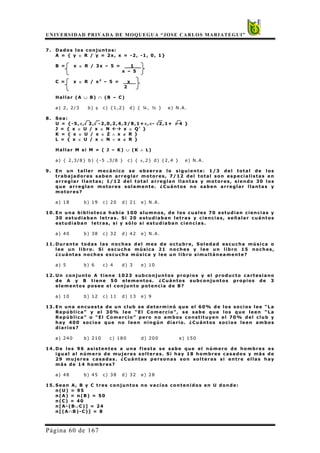UNIVERSIDAD PRIVADA DE MOQUEGUA “JOSE CARLOS MARIATEGUI”
Página 60 de 167
7. Dados los conjuntos:
A = { y ∈ R / y = 2x, x = -2, -1, 0, 1}
B = x ∈ R / 3x – 5 = 1 _
x – 5
C = x ∈ R / x2
– 5 = x _
2
Hallar (A ∪ B) ∩ (B – C)
a) 2, 2/3 b) φ c) {1,2} d) { ¼, ½ } e) N.A.
8. Sea:
U = {-5,π, 2, -2,0,2,4,3/8,1+π,π- 2,1+ -4 }
J = { x ∈ U / x ∈ N x ∈ Q’ }
K = { x ∈ U / x ∈ Z ∧ x ∉ R }
L = { x ∈ U / x ∈ N ∨ x ∉ R }
Hallar M si M = ( J – K) ∪ (K ∧ L)
a) { 2,3/8} b) {-5 ,3/8 } c) { π,2} d) {2,4 } e) N.A.
9. En un taller mecánico se observa lo siguiente: 1/3 del total de los
trabajadores saben arreglar motores, 7/12 del total son especialistas en
arreglar llantas; 1/12 del total arreglan llantas y motores, siendo 30 los
que arreglan motores solamente. ¿Cuántos no saben arreglar llantas y
motores?
a) 18 b) 19 c) 20 d) 21 e) N.A.
10. En una biblioteca había 100 alumnos, de los cuales 70 estudian ciencias y
30 estudiaban letras. Si 20 estudiaban letras y ciencias, señalar cuántos
estudiaban letras, si y sólo si estudiaban ciencias.
a) 40 b) 38 c) 32 d) 42 e) N.A.
11. Durante todas las noches del mes de octubre, Soledad escucha música o
lee un libro. Si escucha música 21 noches y lee un libro 15 noches,
¿cuántas noches escucha música y lee un libro simultáneamente?
a) 5 b) 6 c) 4 d) 3 e) 10
12. Un conjunto A tiene 1023 subconjuntos propios y el producto cartesiano
de A y B tiene 50 elementos. ¿Cuántos subconjuntos propios de 3
elementos posee el conjunto potencia de B?
a) 10 b) 12 c) 11 d) 13 e) 9
13. En una encuesta de un club se determinó que el 60% de los socios lee “La
República” y el 30% lee “El Comercio”, se sabe que los que leen “La
República” o “El Comercio” pero no ambos constituyen el 70% del club y
hay 400 socios que no leen ningún diario. ¿Cuántos socios leen ambos
diarios?
a) 240 b) 210 c) 180 d) 200 e) 150
14. De los 96 asistentes a una fiesta se sabe que el número de hombres es
igual al número de mujeres solteras. Si hay 18 hombres casados y más de
29 mujeres casadas. ¿Cuántas personas son solteras si entre ellas hay
más de 14 hombres?
a) 48 b) 45 c) 38 d) 32 e) 28
15. Sean A, B y C tres conjuntos no vacíos contenidos en U donde:
n(U) = 95
n(A) = n(B) = 50
n(C) = 40
n[A-(B∪C)] = 24
n[(A∩B)-C)] = 8
 