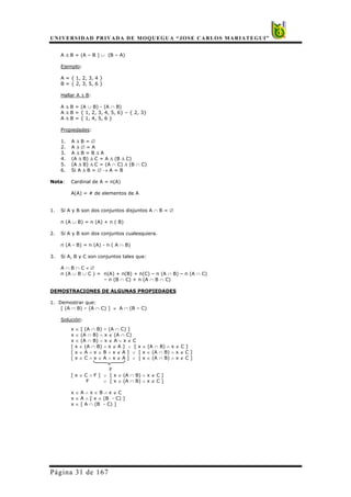 UNIVERSIDAD PRIVADA DE MOQUEGUA “JOSE CARLOS MARIATEGUI”
Página 31 de 167
A ∆ B = (A – B ) ∪ (B – A)
Ejemplo:
A = { 1, 2, 3, 4 }
B = { 2, 3, 5, 6 }
Hallar A ∆ B:
A ∆ B = (A ∪ B) - (A ∩ B)
A ∆ B = { 1, 2, 3, 4, 5, 6} – { 2, 3}
A ∆ B = { 1, 4, 5, 6 }
Propiedades:
1. A ∆ B = ∅
2. A ∆ ∅ = A
3. A ∆ B = B ∆ A
4. (A ∆ B) ∆ C = A ∆ (B ∆ C)
5. (A ∆ B) ∆ C = (A ∩ C) ∆ (B ∩ C)
6. Si A ∆ B = ∅ → A = B
Nota: Cardinal de A = n(A)
A(A) = # de elementos de A
1. Si A y B son dos conjuntos disjuntos A ∩ B = ∅
n (A ∪ B) = n (A) + n ( B)
2. Si A y B son dos conjuntos cualesquiera.
n (A - B) = n (A) - n ( A ∩ B)
3. Si A, B y C son conjuntos tales que:
A ∩ B ∩ C ≠ ∅
n (A ∪ B ∪ C ) = n(A) + n(B) + n(C) – n (A ∩ B) – n (A ∩ C)
– n (B ∩ C) + n (A ∩ B ∩ C)
DEMOSTRACIONES DE ALGUNAS PROPIEDADES
1. Demostrar que:
[ (A ∩ B) – (A ∩ C) ] ≡ A ∩ (B – C)
Solución:
x ∈ [ (A ∩ B) – (A ∩ C) ]
x ∈ (A ∩ B) ∧ x ∉ (A ∩ C)
x ∈ (A ∩ B) ∧ x ∉ A ∨ x ∉ C
[ x ∈ (A ∩ B) ∧ x ∉ A ] ∨ [ x ∈ (A ∩ B) ∧ x ∉ C ]
[ x ∈ A ∧ x ∈ B ∧ x ∉ A ] ∨ [ x ∈ (A ∩ B) ∧ x ∉ C ]
[ x ∈ C ∧ x ∈ A ∧ x ∉ A ] ∨ [ x ∈ (A ∩ B) ∧ x ∉ C ]
F
[ x ∈ C ∧ F ] ∨ [ x ∈ (A ∩ B) ∧ x ∉ C ]
F ∨ [ x ∈ (A ∩ B) ∧ x ∉ C ]
x ∈ A ∧ x ∈ B ∧ x ∉ C
x ∈ A ∧ [ x ∈ (B - C) ]
x ∈ [ A ∩ (B - C) ]
 