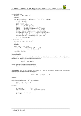 UNIVERSIDAD PRIVADA DE MOQUEGUA “JOSE CARLOS MARIATEGUI”
Página 32 de 167
2. Demostrar que:
A ∩ (B ∆ C) ≡ (A ∩ B) ∆ (A ∩ C)
Solución:
Ojo: (A ∩ B) ∆ (A ∩ C) ≡ [ (A ∩ B) - (A ∩ C)] ∪ [ (A ∩ C) - (A ∩ B)]
x ∈ [ A ∧ (B ∆ C) ]
x ∈ A ∧ x ∈ (B ∆ C)
x ∈ A ∧ x ∈ (B - C) ∨ (C – B)
x ∈ A ∧ x ∈ [ (B - C) ∪ (C – B) ]
[ x ∈ A ∧ x ∈ (B - C)] ∨ [ x ∈ A ∧ x ∈ (C - B)]
[ x ∈ A ∧ x ∈ B ∧ x ∉ C ] ∨ [ x ∈ A ∧ x ∈ C ∧ x ∉ B ]
[ x ∈ A ∧ x ∈ B ∧ x ∈ C’ ] ∨ [ x ∈ A ∧ x ∈ C ∧ x ∈ B’ ]
x ∈ [ (A ∩ B) ∧ (A’ ∪ C’) ] ∨ x ∈ [(A ∩ C) ∧ (A’ ∪ B’) ]
x ∈ [ (A ∩ B) ∧ x ∈ (A ∩ C)’ ] ∨ x ∈ [(A ∩ C) ∧ x ∈ (A ∩ B)’ ]
x ∈ (A ∩ B) ∧ x ∉ (A ∩ C) ∨ x ∈ (A ∩ C) ∧ x ∉ (A ∩ B)
x ∈ [ (A ∩ B) - (A ∩ C) ] ∨ x ∈ [ (A ∩ C) - (A ∩ B) ]
∴ x ∈ (A ∩ B) ∆ (A ∩ C)
3. Demostrar que:
(A ∩ B) ∩ (A’ ∪ C’) ≡ (A ∩ B) ∩ C’
Solución:
x ∈ (A ∩ B) ∧ x ∈ (A’ ∪ C’)
[ x ∈ (A ∩ B) ∧ x ∈ A’ ] ∨ [ x ∈ (A ∩ B) ∧ x ∈ C’ ]
F ∨ x ∈ (A ∩ B) ∧ x ∈ C’
∴ x ∈ [ (A ∩ B) ∧ C’ ]
Par Ordenado:
Un par ordenado es un conjunto de dos elementos, en el cual cada elemento tiene un lugar fijo. Si los
elementos son a y b, el par ordenado se simboliza por:
(a,b) = { {a}, {a,b} }
Donde: a es la primera componente del par.
b es la segunda componente del par.
Proposición: Dos pares ordenados son iguales si y sólo si son iguales sus primeras y segundas
componentes, respectivamente, se simboliza:
(a,b) = (c,d) ↔ a = c ∧ b = d
Ejemplo:
Determinar los valores de “x” e “y” de modo que:
(x2
, 9y - 1) = (6y - x, x3
)
Solución:
x2
= 6y – x 9y – 1 = x3
x (x + 1) = 6y (x + 1) (x2
– x + 1) = 9y
x = 2
x2
– x + 1 3
 