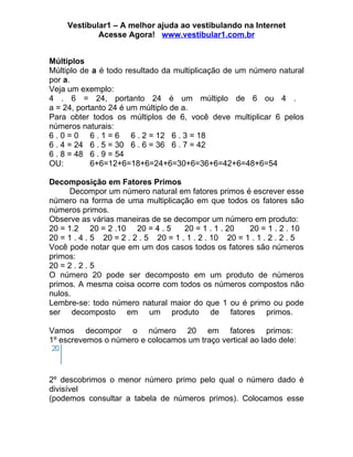 Vestibular1 – A melhor ajuda ao vestibulando na Internet
             Acesse Agora! www.vestibular1.com.br


Múltiplos
Múltiplo de a é todo resultado da multiplicação de um número natural
por a.
Veja um exemplo:
4 . 6 = 24, portanto 24 é um múltiplo de 6 ou 4 .
a = 24, portanto 24 é um múltiplo de a.
Para obter todos os múltiplos de 6, você deve multiplicar 6 pelos
números naturais:
6 . 0 = 0 6 . 1 = 6 6 . 2 = 12 6 . 3 = 18
6 . 4 = 24 6 . 5 = 30 6 . 6 = 36 6 . 7 = 42
6 . 8 = 48 6 . 9 = 54
OU:         6+6=12+6=18+6=24+6=30+6=36+6=42+6=48+6=54

Decomposição em Fatores Primos
      Decompor um número natural em fatores primos é escrever esse
número na forma de uma multiplicação em que todos os fatores são
números primos.
Observe as várias maneiras de se decompor um número em produto:
20 = 1.2 20 = 2 .10 20 = 4 . 5        20 = 1 . 1 . 20   20 = 1 . 2 . 10
20 = 1 . 4 . 5 20 = 2 . 2 . 5 20 = 1 . 1 . 2 . 10 20 = 1 . 1 . 2 . 2 . 5
Você pode notar que em um dos casos todos os fatores são números
primos:
20 = 2 . 2 . 5
O número 20 pode ser decomposto em um produto de números
primos. A mesma coisa ocorre com todos os números compostos não
nulos.
Lembre-se: todo número natural maior do que 1 ou é primo ou pode
ser decomposto em um produto de fatores primos.

Vamos decompor o número 20 em fatores primos:
1º escrevemos o número e colocamos um traço vertical ao lado dele:



2º descobrimos o menor número primo pelo qual o número dado é
divisível
(podemos consultar a tabela de números primos). Colocamos esse
 