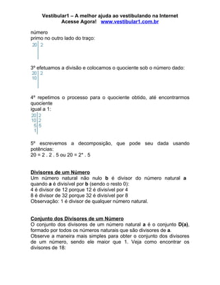Vestibular1 – A melhor ajuda ao vestibulando na Internet
             Acesse Agora! www.vestibular1.com.br

número
primo no outro lado do traço:




3º efetuamos a divisão e colocamos o quociente sob o número dado:




4º repetimos o processo para o quociente obtido, até encontrarmos
quociente
igual a 1:




5º escrevemos a decomposição, que pode seu dada usando
potências:
20 = 2 . 2 . 5 ou 20 = 2* . 5


Divisores de um Número
Um número natural não nulo b é divisor do número natural a
quando a é divisível por b (sendo o resto 0):
4 é divisor de 12 porque 12 é divisível por 4
8 é divisor de 32 porque 32 é divisível por 8
Observação: 1 é divisor de qualquer número natural.


Conjunto dos Divisores de um Número
O conjunto dos divisores de um número natural a é o conjunto D(a),
formado por todos os números naturais que são divisores de a.
Observe a maneira mais simples para obter o conjunto dos divisores
de um número, sendo ele maior que 1. Veja como encontrar os
divisores de 18:
 