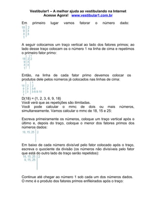 Vestibular1 – A melhor ajuda ao vestibulando na Internet
             Acesse Agora! www.vestibular1.com.br

Em    primeiro   lugar   vamos     fatorar   o   número    dado:




A seguir colocamos um traço vertical ao lado dos fatores primos; ao
lado desse traço colocam os o número 1 na linha de cima e repetimos
o primeiro fator primo:




Então, na linha de cada fator primo devemos colocar os
produtos dele pelos números já colocados nas linhas de cima:




D(18) = {1, 2, 3, 6, 9, 18}
Você verá que as repetições são ilimitadas.
Você pode calcular o mmc de dois ou mais                   números,
simultaneamente. Vamos calcular o mmc de 18, 15 e 25:

Escreva primeiramente os números, coloque um traço vertical após o
último e, depois do traço, coloque o menor dos fatores primos dos
números dados:



Em baixo de cada número divisível pelo fator colocado após o traço,
escreva o quociente da divisão (os números não divisíveis pelo fator
que está do outro lado do traço serão repetidos):




Continue até chegar ao número 1 sob cada um dos números dados.
O mmc é o produto dos fatores primos enfileirados após o traço:
 