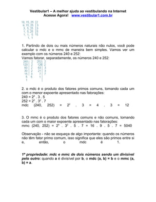 Vestibular1 – A melhor ajuda ao vestibulando na Internet
             Acesse Agora! www.vestibular1.com.br




1. Partindo de dois ou mais números naturais não nulos, você pode
calcular o mdc e o mmc de maneira bem simples. Vamos ver um
exemplo com os números 240 e 252:
Vamos fatorar, separadamente, os números 240 e 252:




2. o mdc é o produto dos fatores primos comuns, tomando cada um
com o menor expoente apresentado nas fatorações:
240 = 24 . 3 . 5
252 = 22 . 32 . 7
mdc (240, 252) = 22 . 3 = 4 . 3 = 12


3. O mmc é o produto dos fatores comuns e não comuns, tomando
cada um com o maior expoente apresentado nas fatorações:
mmc (240, 252) = 24 . 32 . 5 . 7 = 16 . 9 . 5 . 7 = 5040

Observação - não se esqueça de algo importante: quando os números
não têm fator primo comum, isso significa que eles são primos entre si
e,        então,        o          mdc           é         1.


1ª propriedade: mdc e mmc de dois números sendo um divisível
pelo outro: quando a é divisível por b, o mdc (a, b) = b e o mmc (a,
b) = a.
 