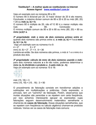 Vestibular1 – A melhor ajuda ao vestibulando na Internet
             Acesse Agora! www.vestibular1.com.br

Veja um exemplo com os números 80 e 20:
O número 80 é divisível por 20. O maior divisor de 20 é ele mesmo.
Conclusão: o máximo divisor comum de 80 e 20 é 20 ou mdc (80, 20)
= 20 ou mdc (a, b) = b.
O número 80 é múltiplo de 20, não é? E 80 é o menor múltiplo não
nulo            de            80.            Conclusão:
O mínimo múltiplo comum de 80 e 20 é 80 ou mmc (80, 20) = 80 ou
mmc (a,b)= a.

2ª propriedade: mdc e mmc de dois números primos entre si:
quando dois números são primos entre si, o mdc (a, b) = 1 e o mmc
(a, b) = (a, b).
 Veja um exemplo com os números 4 e 9:
4 = 22            9 = 32
mmc (4, 9) = 22 . 32 = 4 . 9 = 36
Lembre-se então: Se dois números são primos, o mdc é 1 e o mmc é o
produto dos dois.

3ª propriedade: cálculo de mmc de dois números usando o mdc:
para dois números naturais a e b não nulos, podemos determinar o
mmc (a, b) dividindo o produto a . b pelo mdc (a . b).
Veja um exemplo com os números 15 e 18:




mdc (15, 18) = 3
mmc (15, 18) = (15 . 18) : 3 = 90

O procedimento de fatoração consiste em transformar adições e
subtrações em multiplicações e potências. Cada expressão, a
princípio, tem um "caminho" de fatoração. Porém, observamos que
muitas situações são parecidas e se repetem com certa freqüência,
por isso achamos interessante agrupar as expressões cujas
fatorações seguem desenvolvimento matemático semelhante e
chamá-los de casos de fatoração. Essas situações semelhantes, que
se repetem com freqüência no cálculo algébrico chamam-se produtos
notáveis. Vamos ver os casos de fatoração mais comuns:
 