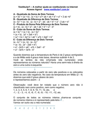 Vestibular1 – A melhor ajuda ao vestibulando na Internet
             Acesse Agora! www.vestibular1.com.br

A - Quadrado da Soma de Dois Termos
(a + b)2 = (a + b) . (a + b) = a2+ ab + ab + b2 = a2 + 2 ab +b2
B - Quadrado da Diferença de Dois Termos
(a - b) 2 = (a - b) . (a - b) = a2 - ab - ab + b2 = a2 - 2 ab + b2
C - Produto da Soma Pela Diferença de Dois Termos
(a + b) . (a - b) = a2 - ab + ab + b2 = a2 - b2
D - Cubo da Soma de Dois Termos
(a + b) 3 = (a + b) . (a + b) 2
= (a + b) . (a2 + 2ab + b2)
= (a3 + b) + 2a2 b = ab2 = a2b = 2ab2 + b3
E - Cubo da Diferença de Dois Termos
(a - b) 3 = (a - b) . (a - b) 2
= (a - b) . (a2 - 2ab + b2)
= a3 - 2a2b + ab2 - a2b + 2ab2 - b3
= a3 - 3a2b + 3a2b - b3

Quando dizemos que a temperatura de Paris é de 2 graus centígrados
e a de Milão está 4 graus mais baixa, devemos subtrair 4 de 2.
Você se lembra da reta (chamada reta numerada) onde
representamos os números naturais? Havia uma semi-reta à direita do
zero e uma outra à esquerda:


Os números colocados a partir do zero são positivos e os colocados
antes do zero são negativos. No caso da temperatura em Milão (2 - 4)
dizemos que está 2 graus abaixo de zero
e representamos assim: - 2

Observação: você deve ter notado que o número zero não é
classificado nem como positivo, nem como negativo.
1, 2, 3, 4, 5, 6, 7, 8, 9, 10, 11, 12, etc.        e
-1, - 2, - 3, - 4, -5, -6, -7, -8, -9, - 10, -11, -12, etc.

O conjunto de todos os números inteiros chama-se conjunto
de números inteiros e é representado pela letra .
Vamos ver outra vez a reta numerada:
 