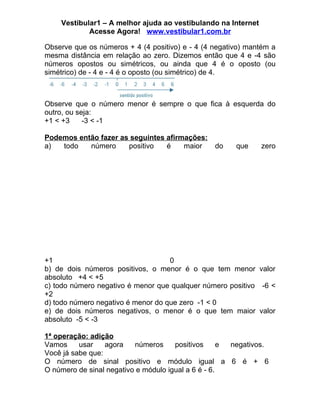 Vestibular1 – A melhor ajuda ao vestibulando na Internet
            Acesse Agora! www.vestibular1.com.br

Observe que os números + 4 (4 positivo) e - 4 (4 negativo) mantém a
mesma distância em relação ao zero. Dizemos então que 4 e -4 são
números opostos ou simétricos, ou ainda que 4 é o oposto (ou
simétrico) de - 4 e - 4 é o oposto (ou simétrico) de 4.



Observe que o número menor é sempre o que fica à esquerda do
outro, ou seja:
+1 < +3     -3 < -1

Podemos então fazer as seguintes afirmações:
a)  todo   número     positivo   é    maior      do    que     zero




+1                                  0
b) de dois números positivos, o menor é o que tem menor valor
absoluto +4 < +5
c) todo número negativo é menor que qualquer número positivo -6 <
+2
d) todo número negativo é menor do que zero -1 < 0
e) de dois números negativos, o menor é o que tem maior valor
absoluto -5 < -3

1ª operação: adição
Vamos     usar    agora   números     positivos      e negativos.
Você já sabe que:
O número de sinal positivo e módulo igual a 6 é + 6
O número de sinal negativo e módulo igual a 6 é - 6.
 