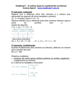 Vestibular1 – A melhor ajuda ao vestibulando na Internet
             Acesse Agora! www.vestibular1.com.br

2ª operação: subtração
Observe que a diferença entre dois números é o número que,
adicionado ao segundo dá como resultado o primeiro:
12 - 4 = 8 assim como 4 + 8 = 12
Observe também que a diferença entre dois números inteiros é igual à
soma               do         primeiro     com          o
oposto do segundo:
(- 7) - (- 5) = - 7 + 5 = - 2




 Veja outros exemplos:
18 - (- 7) = 18 + 7 = 25   - 11 - (- 1) = - 11 + 1 = - 10

3ª operação: multiplicação
Quando multiplicamos dois números (ou fatores), obtemos um número
que o produto dos dois:
40 x 4 = 160

Podemos multiplicar:
a) números de sinais iguais (ambos positivos ou ambos negativos) -
   multiplicamos os números
b) e damos ao resultado o sinal positi
 