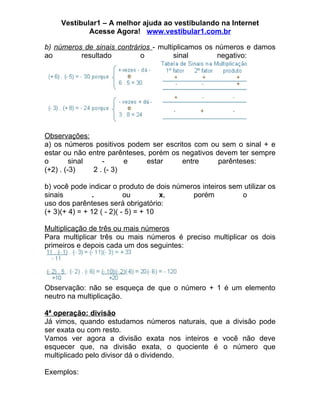 Vestibular1 – A melhor ajuda ao vestibulando na Internet
             Acesse Agora! www.vestibular1.com.br

b) números de sinais contrários - multiplicamos os números e damos
ao        resultado         o          sinal       negativo:




Observações:
a) os números positivos podem ser escritos com ou sem o sinal + e
estar ou não entre parênteses, porém os negativos devem ter sempre
o        sinal    -      e    estar     entre      parênteses:
(+2) . (-3)    2 . (- 3)

b) você pode indicar o produto de dois números inteiros sem utilizar os
sinais          .          ou         x,    porém          o
uso dos parênteses será obrigatório:
(+ 3)(+ 4) = + 12 ( - 2)( - 5) = + 10

Multiplicação de três ou mais números
Para multiplicar três ou mais números é preciso multiplicar os dois
primeiros e depois cada um dos seguintes:




Observação: não se esqueça de que o número + 1 é um elemento
neutro na multiplicação.

4ª operação: divisão
Já vimos, quando estudamos números naturais, que a divisão pode
ser exata ou com resto.
Vamos ver agora a divisão exata nos inteiros e você não deve
esquecer que, na divisão exata, o quociente é o número que
multiplicado pelo divisor dá o dividendo.

Exemplos:
 