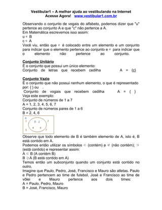 Vestibular1 – A melhor ajuda ao vestibulando na Internet
            Acesse Agora! www.vestibular1.com.br

Observando o conjunto de vogais do alfabeto, podemos dizer que "u"
pertence ao conjunto A e que "c" não pertence a A.
Em Matemática escrevemos isso assim:
u∈B
c∈A
Você viu, então que ∈ é colocado entre um elemento e um conjunto
para indicar que o elemento pertence ao conjunto e ∈ para indicar que
o      elemento       não       pertence      ao      conjunto.

Conjunto Unitário
É o conjunto que possui um único elemento:
Conjunto de letras que recebem cedilha                   A = {ç}

Conjunto Vazio
É o conjunto que não possui nenhum elemento, o que é representado
por: { } ou .
 Conjunto de vogais que recebem cedilha               A = { }
Veja este exemplo:
Conjunto de números de 1 a 7
A = 1, 2, 3, 4, 5, 6, 7
Conjunto de números pares de 1 a 6
B = 2, 4, 6




Observe que todo elemento de B é também elemento de A, isto é, B
está contido em A.
Podemos então utilizar os símbolos ⊂ (contém) e ⊄ (não contém); ⊃
(está contido) e representar assim:
A ⊂ B (A contém B)
B ⊃ A (B está contido em A)
Temos então um subconjunto quando um conjunto está contido no
outro.
Imagine que Paulo, Pedro, José, Francisco e Mauro são atletas. Paulo
e Pedro pertencem ao time de futebol, José e Francisco ao time de
vôlei     e      Mauro      pertence    aos    dois      times:
A = Paulo, Pedro, Mauro
B = José, Francisco, Mauro
 