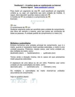 Vestibular1 – A melhor ajuda ao vestibulando na Internet
            Acesse Agora! www.vestibular1.com.br

Para medir um segmento de reta        , você escolherá um segmento
unitário u, ou seja, um segmento que será unidade de medida. A
seguir, deve descobrir quantas vezes u cabe em     .
A medida de     na unidade é o comprimento de      .
Exemplo:


   = 4u
O comprimento de      é4
Qualquer segmento pode ser escolhido para unidade de comprimento,
que deve ser sempre a mesma, para que possa ser conhecida de
todas as pessoas. A unidade padrão de comprimento é o metro (m).




Múltiplos e submúltiplos
Embora tenhamos uma unidade principal de comprimento, que é o
metro, quando é necessário medir grandes extensões, o metro é uma
unidade pequena. Podemos, nesses casos, usar como unidade um
dos múltiplos do metro, como :
decâmetro (dam) - hectômetro(hm) - quilômetro (km)

Temos ainda a situação inversa, isto é, casos em que precisamos
medir pequenas extensões:

A espessura de uma tábua ou de um vidro. Podemos usar como
unidade um dos submúltiplos do metro, como:
decímetro (dm) - centímetro (cm) - milímetro ( mm)

Os múltiplos e submúltiplos     do   metro   chamam-se   unidades
secundárias de comprimento.

Veja os quadros abaixo:
 