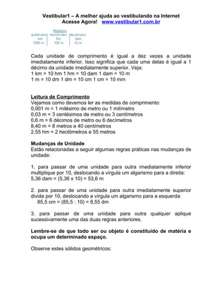 Vestibular1 – A melhor ajuda ao vestibulando na Internet
            Acesse Agora! www.vestibular1.com.br




Cada unidade de comprimento é igual a dez vezes a unidade
imediatamente inferior. Isso significa que cada uma delas é igual a 1
décimo da unidade imediatamente superior. Veja:
1 km = 10 hm 1 hm = 10 dam 1 dam = 10 m
1 m = 10 dm 1 dm = 10 cm 1 cm = 10 mm


Leitura de Comprimento
Vejamos como devemos ler as medidas de comprimento:
0,001 m = 1 milésimo de metro ou 1 milímetro
0,03 m = 3 centésimos de metro ou 3 centímetros
0,6 m = 6 décimos de metro ou 6 decímetros
8,40 m = 8 metros e 40 centímetros
2,55 hm = 2 hectômetros e 55 metros

Mudanças de Unidade
Estão relacionadas a seguir algumas regras práticas nas mudanças de
unidade:

1. para passar de uma unidade para outra imediatamente inferior
multiplique por 10, deslocando a vírgula um algarismo para a direita:
5,36 dam = (5,36 x 10) = 53,6 m

2. para passar de uma unidade para outra imediatamente superior
divida por 10, deslocando a vírgula um algarismo para a esquerda:
   85,5 cm = (85,5 : 10) = 8,55 dm

3. para passar de uma unidade para outra qualquer aplique
sucessivamente uma das duas regras anteriores.

Lembre-se de que todo ser ou objeto é constituído de matéria e
ocupa um determinado espaço.

Observe estes sólidos geométricos:
 