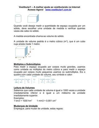 Vestibular1 – A melhor ajuda ao vestibulando na Internet
            Acesse Agora! www.vestibular1.com.br




Quando você deseja medir a quantidade de espaço ocupada por um
sólido, deve escolher uma unidade de medida e verificar quantas
vezes ela cabe no sólido.

A medida encontrada chama-se volume do sólido.

A unidade de volume padrão é o metro cúbico (m3), que é um cubo
cuja aresta mede 1 metro:




Múltiplos e Submúltiplos
Para medir o espaço ocupado por corpos muito grandes, usamos
como unidade os múltiplos do metro cúbico e para medir o espaço
ocupado por corpos muito pequenos usamos os submúltiplos. Eis o
quadro com cada unidade de volume, seu símbolo e valor:




Leitura de Volumes
Sabemos que cada unidade de volume é igual a 1000 vezes a unidade
imediatamente inferior e é igual a um milésimo da unidade
imediatamente superior.
Exemplos:
1 km3 = 1000 hm3     1 mm3 = 0,001 cm3

Mudanças de Unidade
Empregue, para mudar de unidade, estas regras:
 