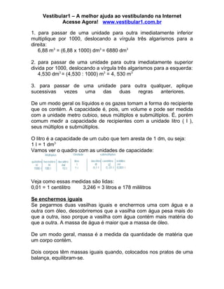 Vestibular1 – A melhor ajuda ao vestibulando na Internet
             Acesse Agora! www.vestibular1.com.br

1. para passar de uma unidade para outra imediatamente inferior
multiplique por 1000, deslocando a vírgula três algarismos para a
direita:
   6,88 m3 = (6,88 x 1000) dm3 = 6880 dm3

2. para passar de uma unidade para outra imediatamente superior
divida por 1000, deslocando a vírgula três algarismos para a esquerda:
   4,530 dm3 = (4,530 : 1000) m3 = 4, 530 m3

3. para passar de uma unidade para outra qualquer, aplique
sucessivas  vezes  uma  das   duas  regras   anteriores.

De um modo geral os líquidos e os gazes tomam a forma do recipiente
que os contém. A capacidade é, pois, um volume e pode ser medida
com a unidade metro cubico, seus múltiplos e submúltiplos. É, porém
comum medir a capacidade de recipientes com a unidade litro ( l ),
seus múltiplos e submúltiplos.

O litro é a capacidade de um cubo que tem aresta de 1 dm, ou seja:
1 I = 1 dm3
Vamos ver o quadro com as unidades de capacidade:




Veja como essas medidas são lidas:
0,01 = 1 centilitro 3,246 = 3 litros e 178 mililitros

Se enchermos iguais
Se pegarmos duas vasilhas iguais e enchermos uma com água e a
outra com óleo, descobriremos que a vasilha com água pesa mais do
que a outra, isso porque a vasilha com água contém mais matéria do
que a outra. A massa de água é maior que a massa de óleo.

De um modo geral, massa é a medida da quantidade de matéria que
um corpo contém.

Dois corpos têm massas iguais quando, colocados nos pratos de uma
balança, equilibram-se.
 