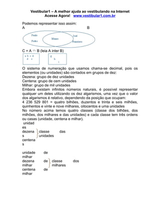 Vestibular1 – A melhor ajuda ao vestibulando na Internet
             Acesse Agora! www.vestibular1.com.br

Podemos representar isso assim:
A                                    B




C = A ∩ B (leia A inter B)



O sistema de numeração que usamos chama-se decimal, pois os
elementos (ou unidades) são contados em grupos de dez:
Dezena: grupo de dez unidades
Centena: grupo de cem unidades
Milhar: grupo de mil unidades
Embora existam infinitos números naturais, é possível representar
qualquer um deles utilizando os dez algarismos, uma vez que o valor
dos algarismos é relativo, dependendo da posição que ocupam:
4 236 529 801 = quatro bilhões, duzentos e trinta e seis milhões,
quinhentos e vinte e nove milhares, oitocentos e uma unidades
No número acima temos quatro classes (classe dos bilhões, dos
milhões, dos milhares e das unidades) e cada classe tem três ordens
ou casas (unidade, centena e milhar).
 unidad
es
dezena classe          das
s          unidades
centena
s

unidade      de
milhar
dezena       de   classe     dos
milhar            milhares
centena      de
milhar
 