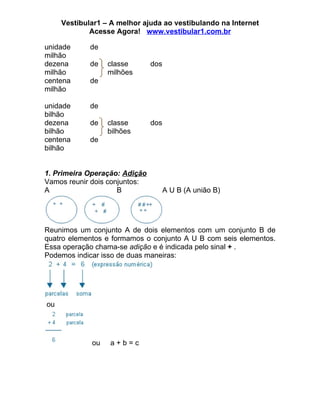 Vestibular1 – A melhor ajuda ao vestibulando na Internet
             Acesse Agora! www.vestibular1.com.br

unidade      de
milhão
dezena       de   classe       dos
milhão            milhões
centena      de
milhão

unidade      de
bilhão
dezena       de   classe       dos
bilhão            bilhões
centena      de
bilhão


1. Primeira Operação: Adição
Vamos reunir dois conjuntos:
A                    B               A U B (A união B)




Reunimos um conjunto A de dois elementos com um conjunto B de
quatro elementos e formamos o conjunto A U B com seis elementos.
Essa operação chama-se adição e é indicada pelo sinal + .
Podemos indicar isso de duas maneiras:




ou




             ou   a+b=c
 