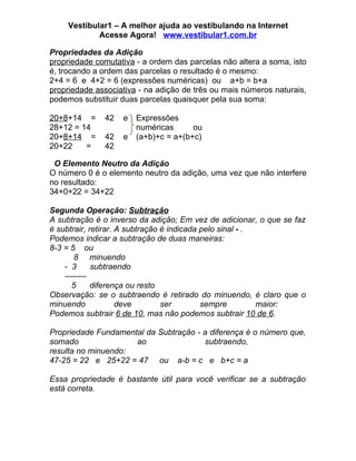Vestibular1 – A melhor ajuda ao vestibulando na Internet
            Acesse Agora! www.vestibular1.com.br

Propriedades da Adição
propriedade comutativa - a ordem das parcelas não altera a soma, isto
é, trocando a ordem das parcelas o resultado é o mesmo:
2+4 = 6 e 4+2 = 6 (expressões numéricas) ou a+b = b+a
propriedade associativa - na adição de três ou mais números naturais,
podemos substituir duas parcelas quaisquer pela sua soma:

20+8+14 =     42   e   Expressões
28+12 = 14             numéricas      ou
20+8+14 =     42   e   (a+b)+c = a+(b+c)
20+22    =    42

 O Elemento Neutro da Adição
O número 0 é o elemento neutro da adição, uma vez que não interfere
no resultado:
34+0+22 = 34+22

Segunda Operação: Subtração
A subtração é o inverso da adição; Em vez de adicionar, o que se faz
é subtrair, retirar. A subtração é indicada pelo sinal - .
Podemos indicar a subtração de duas maneiras:
8-3 = 5 ou
       8 minuendo
    - 3      subtraendo
    --------
       5     diferença ou resto
Observação: se o subtraendo é retirado do minuendo, é claro que o
minuendo             deve        ser        sempre         maior:
Podemos subtrair 6 de 10, mas não podemos subtrair 10 de 6.

Propriedade Fundamental da Subtração - a diferença é o número que,
somado               ao                subtraendo,
resulta no minuendo:
47-25 = 22 e 25+22 = 47 ou a-b = c e b+c = a

Essa propriedade é bastante útil para você verificar se a subtração
está correta.
 