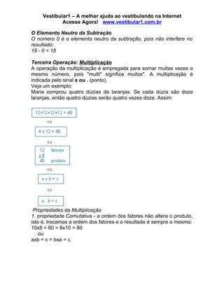 Vestibular1 – A melhor ajuda ao vestibulando na Internet
            Acesse Agora! www.vestibular1.com.br

O Elemento Neutro da Subtração
O número 0 é o elemento neutro da subtração, pois não interfere no
resultado:
18 - 0 = 18

Terceira Operação: Multiplicação
A operação da multiplicação é empregada para somar muitas vezes o
mesmo número, pois "multi" significa muitos". A multiplicação é
indicada pelo sinal x ou . (ponto).
Veja um exemplo:
Maria comprou quatro dúzias de laranjas. Se cada dúzia são doze
laranjas, então quatro dúzias serão quatro vezes doze. Assim:




 Propriedades da Multiplicação
1. propriedade Comutativa - a ordem dos fatores não altera o produto,
isto é, trocamos a ordem dos fatores e o resultado é sempre o mesmo:
10x8 = 80 = 8x10 = 80
    ou
axb = c = bxa = c
 