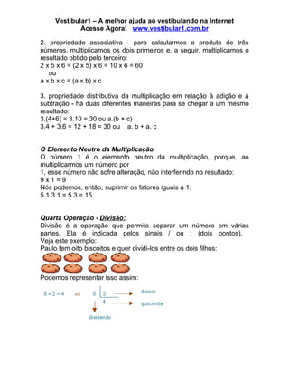 Vestibular1 – A melhor ajuda ao vestibulando na Internet
            Acesse Agora! www.vestibular1.com.br

2. propriedade associativa - para calcularmos o produto de três
números, multiplicamos os dois primeiros e, a seguir, multiplicamos o
resultado obtido pelo terceiro:
2 x 5 x 6 = (2 x 5) x 6 = 10 x 6 = 60
   ou
a x b x c = (a x b) x c

3. propriedade distributiva da multiplicação em relação à adição e à
subtração - há duas diferentes maneiras para se chegar a um mesmo
resultado:
3.(4+6) = 3.10 = 30 ou a.(b + c)
3.4 + 3.6 = 12 + 18 = 30 ou a. b + a. c


O Elemento Neutro da Multiplicação
O número 1 é o elemento neutro da multiplicação, porque, ao
multiplicarmos um número por
1, esse número não sofre alteração, não interferindo no resultado:
9x1=9
Nós podemos, então, suprimir os fatores iguais a 1:
5.1.3.1 = 5.3 = 15


Quarta Operação - Divisão:
Divisão é a operação que permite separar um número em várias
partes. Ela é indicada pelos sinais / ou : (dois pontos).
Veja este exemplo:
Paulo tem oito biscoitos e quer dividi-los entre os dois filhos:



Podemos representar isso assim:
 