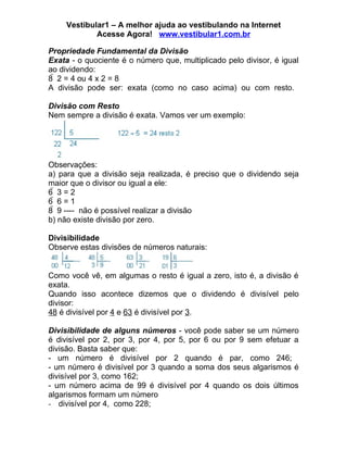 Vestibular1 – A melhor ajuda ao vestibulando na Internet
             Acesse Agora! www.vestibular1.com.br

Propriedade Fundamental da Divisão
Exata - o quociente é o número que, multiplicado pelo divisor, é igual
ao dividendo:
8  2 = 4 ou 4 x 2 = 8
A divisão pode ser: exata (como no caso acima) ou com resto.

Divisão com Resto
Nem sempre a divisão é exata. Vamos ver um exemplo:




Observações:
a) para que a divisão seja realizada, é preciso que o dividendo seja
maior que o divisor ou igual a ele:
63=2
66=1
8  9 ---- não é possível realizar a divisão
b) não existe divisão por zero.

Divisibilidade
Observe estas divisões de números naturais:


Como você vê, em algumas o resto é igual a zero, isto é, a divisão é
exata.
Quando isso acontece dizemos que o dividendo é divisível pelo
divisor:
48 é divisível por 4 e 63 é divisível por 3.

Divisibilidade de alguns números - você pode saber se um número
é divisível por 2, por 3, por 4, por 5, por 6 ou por 9 sem efetuar a
divisão. Basta saber que:
- um número é divisível por 2 quando é par, como 246;
- um número é divisível por 3 quando a soma dos seus algarismos é
divisível por 3, como 162;
- um número acima de 99 é divisível por 4 quando os dois últimos
algarismos formam um número
- divisível por 4, como 228;
 