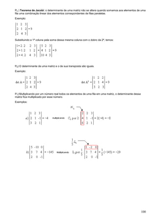 P5 ) Teorema de Jacobi: o determinante de uma matriz não se altera quando somamos aos elementos de uma
fila uma combinação linear dos elementos correspondentes de filas paralelas.
Exemplo:




Substituindo a 1ª coluna pela soma dessa mesma coluna com o dobro da 2ª, temos:




P6) O determinante de uma matriz e o de sua transposta são iguais.
Exemplo:




P7) Multiplicando por um número real todos os elementos de uma fila em uma matriz, o determinante dessa
matriz fica multiplicado por esse número.
Exemplos:




                                                                                                          100
 