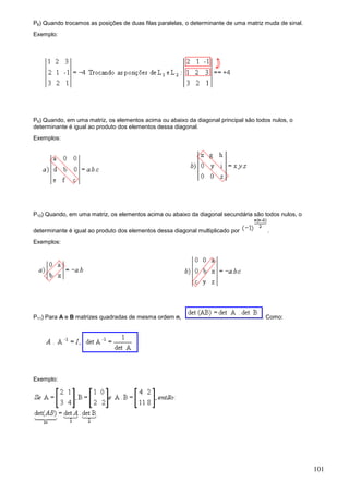 P8) Quando trocamos as posições de duas filas paralelas, o determinante de uma matriz muda de sinal.
Exemplo:




P9) Quando, em uma matriz, os elementos acima ou abaixo da diagonal principal são todos nulos, o
determinante é igual ao produto dos elementos dessa diagonal.
Exemplos:




P10) Quando, em uma matriz, os elementos acima ou abaixo da diagonal secundária são todos nulos, o

determinante é igual ao produto dos elementos dessa diagonal multiplicado por         .
Exemplos:




P11) Para A e B matrizes quadradas de mesma ordem n,                                . Como:




Exemplo:




                                                                                                       101
 