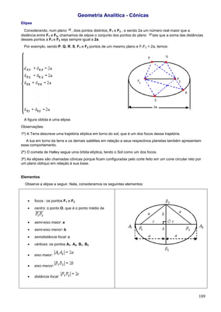Geometria Analítica - Cônicas
Elipse

  Considerando, num plano , dois pontos distintos, F1 e F2 , e sendo 2a um número real maior que a
distância entre F1 e F2, chamamos de elipse o conjunto dos pontos do plano  tais que a soma das distâncias
desses pontos a F1 e F2 seja sempre igual a 2a.
 Por exemplo, sendo P, Q, R, S, F1 e F2 pontos de um mesmo plano e F1F2 < 2a, temos:




 A figura obtida é uma elipse.
Observações:
1ª) A Terra descreve uma trajetória elíptica em torno do sol, que é um dos focos dessa trajetória.
   A lua em torno da terra e os demais satélites em relação a seus respectivos planetas também apresentam
esse comportamento.
2ª) O cometa de Halley segue uma órbita elíptica, tendo o Sol como um dos focos.
3ª) As elipses são chamadas cônicas porque ficam configuradas pelo corte feito em um cone circular reto por
um plano oblíquo em relação à sua base.


Elementos
  Observe a elipse a seguir. Nela, consideramos os seguintes elementos:



    •    focos : os pontos F1 e F2
    •    centro: o ponto O, que é o ponto médio de


    •    semi-eixo maior: a
    •    semi-eixo menor: b
    •    semidistância focal: c
    •    vértices: os pontos A1, A2, B1, B2

    •    eixo maior:

    •    eixo menor:

    •    distância focal:




                                                                                                         109
 