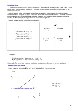Plano cartesiano
  A geometria analítica teve como principal idealizador o filósofo francês René Descartes ( 1596-1650). Com o
auxílio de um sistema de eixos associados a um plano, ele faz corresponder a cada ponto do plano um par
ordenado e vice-versa.
  Quando os eixos desse sistemas são perpendiculares na origem, essa correspondência determina um
sistema cartesiano ortogonal ( ou plano cartesiano). Assim, há uma reciprocidade entre o estudo da geometria (
ponto, reta, circunferência) e da Álgebra ( relações, equações etc.), podendo-se representar graficamente
relações algébricas e expressar algebricamente representações gráficas.
 Observe o plano cartesiano nos quadros quadrantes:




  Exemplos:

    •   A(2, 4) pertence ao 1º quadrante (xA > 0 e yA > 0)
    •   B(-3, -5) pertence ao 3º quadrante ( xB < 0 e yB < 0)

Observação: Por convenção, os pontos localizados sobre os eixos não estão em nenhum quadrante.
Distância entre dois pontos
 Dados os pontos A(xA, yA) e B(xB, yB) e sendo dAB a distância entre eles, temos:




                                                                                                          111
 