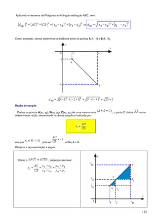 Aplicando o teorema de Pitágoras ao triângulo retângulo ABC, vem:




Como exemplo, vamos determinar a distância entre os pontos A(1, -1) e B(4, -5):




Razão de secção

  Dados os pontos A(xA, yA), B(xB, yB), C(xC, yC) de uma mesma reta               , o ponto C divide   numa
determinada razão, denominada razão de secção e indicada por:




em que               , pois se          , então A = B.
Observe a representação a seguir:



  Como o                   , podemos escrever:




                                                                                                        112
 