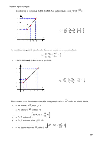 Vejamos alguns exemplos:

   •   Considerando os pontos A(2, 3), B(5, 6) e P(3, 4), a razão em que o ponto P divide   é:




  Se calculássemos rp usando as ordenadas dos pontos, obteríamos o mesmo resultado:




   •   Para os pontos A(2, 3), B(5, 6) e P(1, 2), temos:




 Assim, para um ponto P qualquer em relação a um segmento orientado         contido em um eixo, temos:

   •   se P é interior a    , então rp > 0

   •   se P é exterior a       , então rp < 0



   •   se P = A, então rp =0
   •   se P = B, então não existe rp (PB = 0)



   •   se P é o ponto médio de         , então rp =1



                                                                                                         113
 