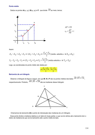 Ponto médio

 Dados os pontos A(xA, yA), B(xB, yB) e P, que divide     ao meio, temos:




Assim:




Logo, as coordenadas do ponto médio são dadas por:




Baricentro de um triângulo

 Observe o triângulo da figura a seguir, em que M, N e P são os pontos médios dos lados                 ,

respectivamente. Portanto,                 são as medianas desse triângulo:




  Chamamos de baricentro (G) o ponto de intersecção das medianas de um triângulo.
 Esse ponto divide a mediana relativa a um lado em duas partes: a que vai do vértice até o baricentro tem o
dobro da mediana da que vai do baricentro até o ponto médio do lado.




                                                                                                            114
 