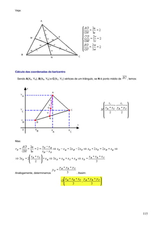 Veja:




Cálculo das coordenadas do baricentro

 Sendo A(XA, YA), B(XB, YB) e C(XC, YC) vértices de um triângulo, se N é ponto médio de   , temos:




Mas:




Analogamente, determinamos                        . Assim:




                                                                                                     115
 