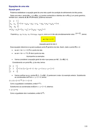 Equações de uma reta
Equação geral
  Podemos estabelecer a equação geral de uma reta a partir da condição de alinhamento de três pontos.
  Dada uma reta r, sendo A(xA, yA) e B(xB, yB) pontos conhecidos e distintos de r e P(x,y) um ponto genérico,
também de r, estando A, B e P alinhados, podemos escrever:




  Fazendo yA - yB = a, xB - xA = b e xAyB - xByA=c, como a e b não são simultaneamente nulos           , temos:


                                                    ax + by + c = 0


                                            (equação geral da reta r)
  Essa equação relaciona x e y para qualquer ponto P genérico da reta. Assim, dado o ponto P(m, n):
    •    se am + bn + c = 0, P é o ponto da reta;

    •    se am + bn + c    0, P não é ponto da reta.
                          Acompanhe os exemplos:
    •    Vamos considerar a equação geral da reta r que passa por A(1, 3) e B(2, 4).
     Considerando um ponto P(x, y) da reta, temos:




    •    Vamos verificar se os pontos P(-3, -1) e Q(1, 2) pertencem à reta r do exemplo anterior. Substituindo
         as coordenadas de P em x - y + 2 = 0, temos:

-3 - (-1) + 2 = 0   -3 + 1 + 2 = 0
  Como a igualdade é verdadeira, então P      r.
  Substituindo as coordenadas de Q em x - y + 2 = 0, obtemos:

1-2+2       0

  Como a igualdade não é verdadeira, então Q         r.




                                                                                                            118
 