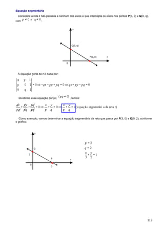 Equação segmentária
 Considere a reta r não paralela a nenhum dos eixos e que intercepta os eixos nos pontos P(p, 0) e Q(0, q),
com                :




 A equação geral de r é dada por:




  Dividindo essa equação por pq            , temos:




  Como exemplo, vamos determinar a equação segmentária da reta que passa por P(3, 0) e Q(0, 2), conforme
o gráfico:




                                                                                                          119
 