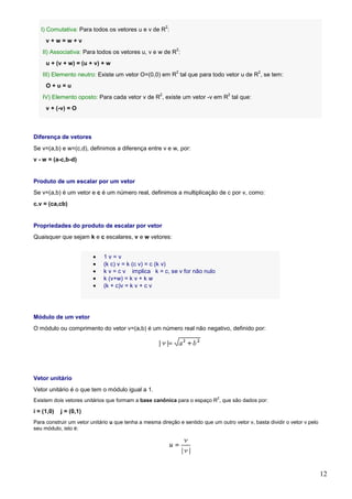 2
   I) Comutativa: Para todos os vetores u e v de R :
     v+w=w+v
                                                             2
    II) Associativa: Para todos os vetores u, v e w de R :
     u + (v + w) = (u + v) + w
                                                             2                                 2
    III) Elemento neutro: Existe um vetor O=(0,0) em R tal que para todo vetor u de R , se tem:
     O+u=u
                                                     2                            2
    IV) Elemento oposto: Para cada vetor v de R , existe um vetor -v em R tal que:
     v + (-v) = O



Diferença de vetores
Se v=(a,b) e w=(c,d), definimos a diferença entre v e w, por:
v - w = (a-c,b-d)


Produto de um escalar por um vetor
Se v=(a,b) é um vetor e c é um número real, definimos a multiplicação de c por v, como:
c.v = (ca,cb)


Propriedades do produto de escalar por vetor
Quaisquer que sejam k e c escalares, v e w vetores:


                         •   1v=v
                         •   (k c) v = k (c v) = c (k v)
                         •   k v = c v implica k = c, se v for não nulo
                         •   k (v+w) = k v + k w
                         •   (k + c)v = k v + c v




Módulo de um vetor
O módulo ou comprimento do vetor v=(a,b) é um número real não negativo, definido por:




Vetor unitário
Vetor unitário é o que tem o módulo igual a 1.
                                                                              2
Existem dois vetores unitários que formam a base canônica para o espaço R , que são dados por:

i = (1,0)   j = (0,1)
Para construir um vetor unitário u que tenha a mesma direção e sentido que um outro vetor v, basta dividir o vetor v pelo
seu módulo, isto é:




                                                                                                                            12
 