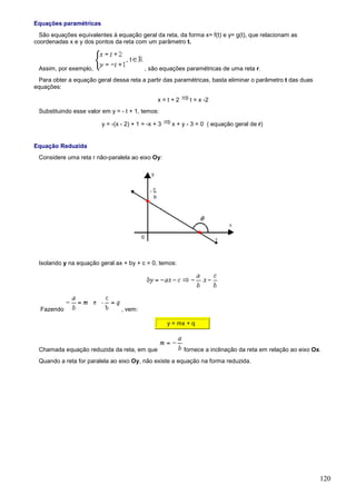 Equações paramétricas
  São equações equivalentes à equação geral da reta, da forma x= f(t) e y= g(t), que relacionam as
coordenadas x e y dos pontos da reta com um parâmetro t.



 Assim, por exemplo,                      , são equações paramétricas de uma reta r.
  Para obter a equação geral dessa reta a partir das paramétricas, basta eliminar o parâmetro t das duas
equações:

                                                x=t+2        t = x -2
 Substituindo esse valor em y = - t + 1, temos:

                         y = -(x - 2) + 1 = -x + 3    x + y - 3 = 0 ( equação geral de r)


Equação Reduzida
 Considere uma reta r não-paralela ao eixo Oy:




 Isolando y na equação geral ax + by + c = 0, temos:




  Fazendo                        , vem:

                                                     y = mx + q



 Chamada equação reduzida da reta, em que                  fornece a inclinação da reta em relação ao eixo Ox.
 Quando a reta for paralela ao eixo Oy, não existe a equação na forma reduzida.




                                                                                                             120
 