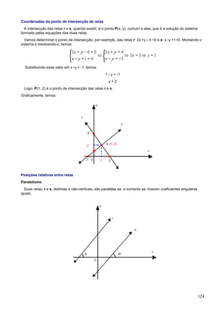 Coordenadas do ponto de intersecção de retas
  A intersecção das retas r e s, quando existir, é o ponto P(x, y), comum a elas, que é a solução do sistema
formado pelas equações das duas retas.
  Vamos determinar o ponto de intersecção, por exemplo, das retas r: 2x +y - 4 =0 e s: x -y +1=0. Montando o
sistema e resolvendo-o, temos:




  Substituindo esse valor em x -y = -1, temos:
                                                    1 - y = -1
                                                      y=2
 Logo, P(1, 2) é o ponto de intersecção das retas r e s.
Graficamente, temos:




Posições relativas entre retas
Paralelismo
  Duas retas, r e s, distintas e não-verticais, são paralelas se, e somente se, tiverem coeficientes angulares
iguais.




                                                                                                                 124
 