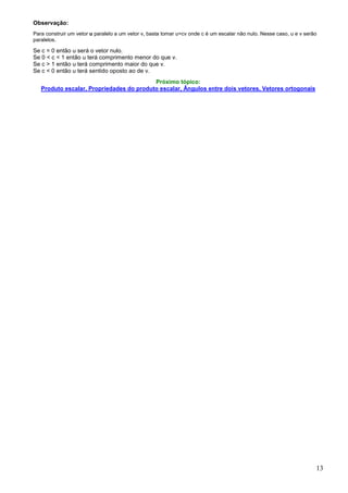 Observação:
Para construir um vetor u paralelo a um vetor v, basta tomar u=cv onde c é um escalar não nulo. Nesse caso, u e v serão
paralelos.

Se c = 0 então u será o vetor nulo.
Se 0 < c < 1 então u terá comprimento menor do que v.
Se c > 1 então u terá comprimento maior do que v.
Se c < 0 então u terá sentido oposto ao de v.
                                          Próximo tópico:
   Produto escalar, Propriedades do produto escalar, Ângulos entre dois vetores, Vetores ortogonais




                                                                                                                      13
 