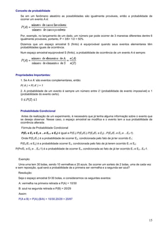 Conceito de probabilidade
    Se em um fenômeno aleatório as possibilidades são igualmente prováveis, então a probabilidade de
    ocorrer um evento A é:




    Por, exemplo, no lançamento de um dado, um número par pode ocorrer de 3 maneiras diferentes dentre 6
    igualmente prováveis, portanto, P = 3/6= 1/2 = 50%
    Dizemos que um espaço amostral S (finito) é equiprovável quando seus eventos elementares têm
    probabilidades iguais de ocorrência.
    Num espaço amostral equiprovável S (finito), a probabilidade de ocorrência de um evento A é sempre:




Propriedades Importantes:
    1. Se A e A’ são eventos complementares, então:
    P( A ) + P( A' ) = 1
    2. A probabilidade de um evento é sempre um número entre ∅ (probabilidade de evento impossível) e 1
    (probabilidade do evento certo).




    Probabilidade Condicional
     Antes da realização de um experimento, é necessário que já tenha alguma informação sobre o evento que
    se deseja observar. Nesse caso, o espaço amostral se modifica e o evento tem a sua probabilidade de
    ocorrência alterada.
    Fórmula de Probabilidade Condicional
    P(E1 e E2 e E3 e ...e En-1 e En) é igual a P(E1).P(E2/E1).P(E3/E1 e E2)...P(En/E1 e E2 e ...En-1).
    Onde P(E2/E1) é a probabilidade de ocorrer E2, condicionada pelo fato de já ter ocorrido E1;
    P(E3/E1 e E2) é a probabilidade ocorrer E3, condicionada pelo fato de já terem ocorrido E1 e E2;
P(Pn/E1 e E2 e ...En-1) é a probabilidade de ocorrer En, condicionada ao fato de já ter ocorrido E1 e E2...En-1.


  Exemplo:
   Uma urna tem 30 bolas, sendo 10 vermelhas e 20 azuis. Se ocorrer um sorteio de 2 bolas, uma de cada vez
e sem reposição, qual será a probabilidade de a primeira ser vermelha e a segunda ser azul?
  Resolução:
  Seja o espaço amostral S=30 bolas, e considerarmos os seguintes eventos:
  A: vermelha na primeira retirada e P(A) = 10/30
  B: azul na segunda retirada e P(B) = 20/29
  Assim:
  P(A e B) = P(A).(B/A) = 10/30.20/29 = 20/87




                                                                                                                   15
 
