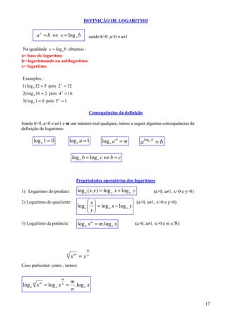 DEFINIÇÃO DE LOGARITMO


          a x = b ⇔ x = log a b              sendo b>0 ,a>0 e a≠1

 Na igualdade x = log a b obtemos :
a= base do logaritmo
b= logaritmando ou antilogaritmo
x= logaritmo

Exemplos :
1) log 2 32 = 5 pois 2 5 = 32
2) log 4 16 = 2 pois 4 2 = 16
3) log 5 1 = 0 pois 5 0 = 1

                                             Consequências da definição

Sendo b>0 ,a>0 e a≠1 e m um número real qualquer, temos a seguir algumas consequências da
definição de logaritmo:

      log a 1 = 0              log a a = 1           log a a m = m          a loga b = b

                                log a b = log a c ⇔ b = c



                                       Propriedades operatórias dos logaritmos

1) Logaritmo do produto:               log a ( x. y ) = log a x + log a y          (a>0, a≠1, x>0 e y>0)

2) Logaritmo do quociente:                   x                     (a>0, a≠1, x>0 e y>0)
                                       log a   = log a x − log a y
                                              y
                                              

3) Logaritmo da potência:              log a x m = m. log a x           (a>0, a≠1, x>0 e m ∈ℜ)




                                             m
                           n
                               x   m
                                        =x   n


Caso particular: como , temos:

                       m
                               m
log a x = log a x =
      n    m           n
                                 . log a x
                               n

                                                                                                           17
 
