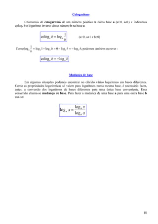 Cologaritmo

       Chamamos de cologaritmo de um número positivo b numa base a (a>0, a≠1) e indicamos
cologa b o logaritmo inverso desse número b na base a

                                         1
                     colog a b = log a                (a>0, a≠1 e b>0)
                                         b
             1
Como log a     = log a 1 − log a b = 0 − log a b = − log a b, podemos também escrever :
             b

                     colog a b = − log a b



                                             Mudança de base

        Em algumas situações podemos encontrar no cálculo vários logaritmos em bases diferentes.
Como as propriedades logarítmicas só valem para logaritmos numa mesma base, é necessário fazer,
antes, a conversão dos logaritmos de bases diferentes para uma única base conveniente. Essa
conversão chama-se mudança de base. Para fazer a mudança de uma base a para uma outra base b
usa-se:


                                                  log b x
                                      log a x =
                                                  log b a




                                                                                             18
 