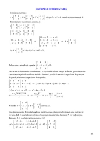 MATRIZES E DETERMINANTES
 1) Dadas as matrizes :
      5 2         2 − 2         a b 
 A=         , B = 0 1  e X =  c d  tais que 2 A − X = B, calcule o determinante de X .
     − 1 1                          
 Primeiramente encontramos a matriz X :
   5     2  a b   2 − 2
 2          −       =
   − 1   1   c d  0 1 
                         
  10     4  a b   2 − 2
 − 2        −       =
         2  c d  0 1 
                        
                                          10 − a = 2 → a = 8
                                          4 − b = −2 → b = 6
  10 − a 4 − b  2 − 2                                                 8 6
  − 2 − c 2 − d  = 0 1        ⇒                               ⇒   X =     
                                       − 2 − c = 0 → c = −2          − 2 1
                                          2 − d = 1 → d = 1
                                          
            8   6
 det X =            = 8.1 − 6.( −2) = 8 + 12 = 20
           −2 1




                                 2 1     3
2) Encontre a solução da equação 4 − 1 n − 1 = 12.
                                 n 0     n
Para achar o determinante de uma matriz 3x3 podemos utilizar a regra de Sarrus, que consiste em
copiar as duas primeiras colunas à direita da matriz, e subtrair a soma dos produtos da primeira
diagonal, pela soma dos produtos da segunda :
 2 1     3 2 1
 4 − 1 n − 1 4 − 1 = 12 ⇒ (−2n + n(n − 1) + 0) − (−3n + 0 + 4n) = 12
 n 0     n n 0
(−2n + n 2 − n) − n = 12 ⇒ n 2 − 4n − 12 = 0
     4 ± 16-4.1.(-12 )      4 ± 64      4±8  n = 6
n=                     ⇒ n=        ⇒ n=     ⇒
           2                   2         2   n = −2

              1 0
                              5 − 3
3) Sendo A = − 2 3 e B = 
                                    calcule AB.
              0 4           1 2 
                    
Essa é uma questão de multiplicação de matrizes, onde estamos multiplicando uma matriz 3x2
por uma 2x2. O resultado será obtido pelo produto de cada linha da matriz A por cada coluna
da matriz B. O resultado será uma matriz 3x2.
      1 .5 + 0 .1  1.(−3) + 0.2          5 − 3
     (−2).5 + 3.1 (−2)(−3) + 3.2 ⇒ AB = − 7 12 
AB =                                           
      0 .5 + 4 .1
                   0(−3) + 4.2         4
                                               8


                                                                                                   19
 