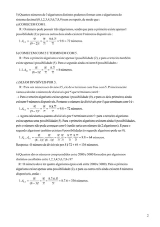 5) Quantos números de 3 algarismos distintos podemos formar com o algarismos do
sistema decimal (0,1,2,3,4,5,6,7,8,9) sem os repetir, de modo que :
a) COMECEM COM 1.
   R : O número pode possuir três algarismos, sendo que para o primeiro existe apenas 1
possibilidade (1) e para os outros dois ainda existem 9 números disponíveis :
                 9!    9! 9.8.7!
   1. A9, 2 =         = =        = 9.8 = 72 números.
              (9 − 2)! 7!    7!

b) COMECEM COM 2 E TERMINEM COM 5.
   R : Para o primeiro algarismo existe apenas 1 possibilidade (2), e para o terceiro também
existe apenas 1 possibilidade (5). Para o segundo ainda existem 8 possibilidades :
                 8!    8! 8.7!
  1.1. A8,1 =         = =        = 8 números.
              (8 − 1)! 7! 7!


c) SEJAM DIVISÍVEIS POR 5.
   R : Para um número ser divisível 5, ele deve terminar com 0 ou com 5. Primeiramente
vamos calcular o número de divisíveis por 5 que terminam com 0 :
→ Para o terceiro algarismo existe apenas 1 possibilidade (0), e para os dois primeiros ainda
existem 9 números disponíveis. Portanto o número de divisíveis por 5 que terminam com 0 é :
                9!    9! 9.8.7!
  1. A9, 2 =         = =        = 9.8 = 72 números.
             (9 − 2)! 7!   7!
→ Agora calculamos quantos divisíveis por 5 terminam com 5 : para o terceiro algarismo
existe apenas uma possibilidade (5). Para o primeiro algarismo existem ainda 8 possibilidades,
pois o número não pode começar com 0 (senão seria um número de 2 algarismos). E para o
segundo algarismo também existem 8 possibilidades (o segundo algarismo pode ser 0).
                      8!       8!    8! 8! 8.7! 8.7!
  1. A8,1 . A8,1 =         .        = . =      .     = 8.8 = 64 números.
                   (8 − 1)! (8 − 1)! 7! 7! 7! 7!
Resposta : O número de divisíveis por 5 é 72 + 64 = 136 números.

6) Quantos são os números compreendidos entre 2000 e 3000 formados por algarismos
distintos escolhidos entre 1,2,3,4,5,6,7,8 e 9?
  R : O número deve ter quatro algarismos (pois está entre 2000 e 3000). Para o primeiro
algarismo existe apenas uma possibilidade (2), e para os outros três ainda existem 8 números
disponíveis, então :
               8!    8! 8.7.6.5!
  1. A8,3 =         = =           = 8.7.6 = 336 números.
            (8 − 3)! 5!     5!




                                                                                                 2
 