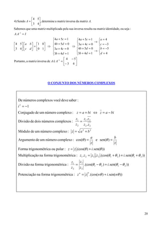 4 5
4) Sendo A =    , determine a matriz inversa da matriz A.
             3 4
Sabemos que uma matriz multiplicada pela sua inversa resulta na matriz identidade, ou seja :
A. A −1 = I
                               4a + 5c = 1       4a + 5c = 1   a = 4
                               4b + 5d = 0                   → 
4 5  a b  1 0                              3a + 4c = 0   c = −3
3 4. c d  = 0 1 ⇒ 3a + 4c = 0 ⇒ 4b + 5d = 0              b = −5
                                                        → 
                                                 
                               3b + 4d = 1
                                                3b + 4d = 1    d = 4
                                          4 − 5
Portanto, a matriz inversa de A é A −1 =       
                                         − 3 4 




                          O CONJUNTO DOS NÚMEROS COMPLEXOS




   De números complexos você deve saber :
   i 2 = −1
   Conjugado de um número complexo : z = a + bi ⇔ z = a − bi
                                                z1 z1 .z 2
   Divisão de dois números complexos :             =
                                                z 2 z 2 .z 2
   Módulo de um número complexo : z = a 2 + b 2
                                                              a             b
   Argumento de um número complexo : cos(θ ) =                  e sen(θ ) =
                                                              z             z
   Forma trigonométrica ou polar : z = z .(cos(θ ) + i. sen(θ ))
   Multiplicação na forma trigonométrica : z1 .z 2 = z1 . z 2 .(cos(θ 1 + θ 2 ) + i. sen(θ 1 + θ 2 ))
                                             z1   z1
   Divisão na forma trigonométrica :            =    .(cos(θ 1 − θ 2 ) + i. sen(θ 1 − θ 2 ))
                                             z2   z2
   Potenciação na forma trigonométrica : z n = z .(cos(nθ ) + i. sen( nθ ))
                                                          n




                                                                                                    20
 