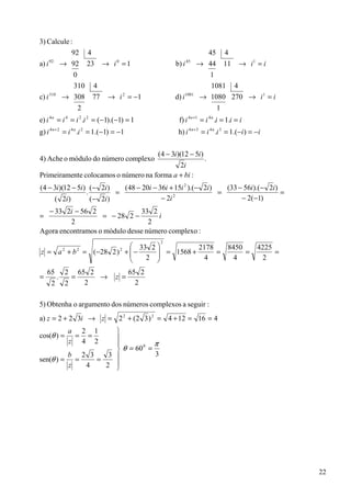 3) Calcule :
            92 4                                                       45 4
a) i → 92 23 → i 0 = 1
     92
                                                         b) i   45
                                                                     → 44 11 → i 1 = i
             0                                                         1
             310 4                                                      1081 4
c) i 310
         → 308 77 → i 2 = −1                             d) i 1081   → 1080 270 → i 1 = i
                     2                                                       1
e) i 4 n = i 4 = i 2 .i 2 = ( −1).(−1) = 1                f) i 4 n +1 = i 4 n .i = 1.i = i
g) i 4 n + 2 = i 4 n .i 2 = 1.( −1) = −1                  h) i 4 n +3 = i 4 n .i 3 = 1.(−i ) = −i


                                                  (4 − 3i )(12 − 5i )
4) Ache o módulo do número complexo                                     .
                                            2i
Primeiramente colocamos o número na forma a + bi :
(4 − 3i )(12 − 5i ) ( − 2i )    ( 48 − 20i − 36i + 15i 2 ).(− 2i)   (33 − 56i).(− 2i)
                   .          =                                   =                   =
     ( 2i )          ( − 2i )                 − 2i 2
                                                                         − 2(−1)
  − 33 2i − 56 2               33 2
=                  = − 28 2 −       i
         2                        2
Agora encontramos o módulo desse número complexo :
                                                   2
                        33 2 
z = a + b = (−28 2 ) +  −
             2       2
                               = 1568 + 2178 = 8450 =
                                     2                                                         4225
                                                                                                    =
                          2              4      4                                              2
                             
    65       2       65 2                  65 2
=        .       =        →        z =
     2       2         2                     2

5) Obtenha o argumento dos números complexos a seguir :
a) z = 2 + 2 3i → z = 2 2 + (2 3 ) 2 = 4 + 12 = 16 = 4
                    
                 a 2 1
cos(θ ) =         = =
                    
                 z 4 2
                              π
                     θ = 60 =
                            0

         b 2 3    3           3
sen(θ ) = =    =
         z  4    2 




                                                                                                        22
 