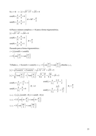 b) z = 4i → z = 0 2 + 4 2 = 16 = 4
         a 0    
cos(θ ) = = =0 
         z 4              π
                 θ = 90 =
                        0

         b 4               2
sen(θ ) = = = 1 
         z 4    
                

6) Passe o número complexo z = 8i para a forma trigonométrica.
z = 0 2 + 8 2 = 64 = 8
         a 0        
cos(θ ) =  = =0 
         z 8              π
                     θ =
         b 8                2
sen(θ ) = = = 1 
         z 8        
                    
Passando para a forma trigonométrica :
z = z .(cos(θ ) + i. sen(θ ))
       π              π 
z = 8. cos  + i. sen   
                            
       2              2 


                                                 π              π 
7) Dados z1 = 5(cos(π ) + i. sen(π )) e z 2 = 3. cos  + i. sen   , obtenha z1 .z 2 .
                                                                      
                                                 3              3 
z1 = (5 cos(π )) 2 + (5 sen(π )) 2 = (−5) 2 + 0 2 = 25 = 5
                      2                2
             π           π          9 27         36
z 2 =  3 cos   +  3 sen    =
                                         +   =          = 9 =3
             3           3          4 4           4
                                                              a    3/ 2 1         
            a    −5                            cos(θ 2 ) =      =     =          
cos(θ 1 ) =    =    = −1                                     z2    3    2
            z1    5                                                              
                                                                                        π
                         θ1 = π                                           3 3     θ2 =
            b    0                                                                       3
sen(θ 1 ) =    = =0                                                  b           
                                                                            2 = 3 
            z1 5        
                                                         sen(θ 2 ) =    =
                                                                      z2    3   2 
                                                                                  
z1 .z 2 = z1 . z 2 .(cos(θ 1 + θ 2 ) + i. sen(θ 1 + θ 2 ))
                      π              π 
z1 .z 2 = 5.3. cos π +  + i. sen  π +  
              
                      3              3 
                                            
               4π            4π   
z1 .z 2 = 15. cos
                    + i. sen       
                                       
               3             3    




                                                                                             23
 