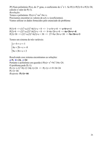 3º) Num polinômio P(x), do 3º grau, o coeficiente de x3 é 1. Se P(1)=P(2)=0 e P(3)=30,
calcule o valor de P(-1).
Resolução:
Temos o polinômio: P(x)=x3+ax2+bx+c.
Precisamos encontrar os valores de a,b e c (coeficientes).
Vamos utilizar os dados fornecidos pelo enunciado do problema:


P(1)=0 => (1)3+a.(1)2+b(1)+c = 0 => 1+a+b+c=0 => a+b+c=-1
P(2)=0 => (2)3+a.(2)2+b(2)+c = 0 => 8+4a+2b+c=0 => 4a+2b+c=-8
P(3)=30 => (3)3+a.(3)2+b(3)+c = 30 => 27+9a+3b+c=30 => 9a+3b+c=3

Temos um sistema de três variáveis:
 a + b + c = -1
 
 4a + 2b + c = -8
 9a + 3b + c = 3
 

Resolvendo esse sistema encontramos as soluções:
a=9, b=-34, c=24
Portanto o polinômio em questão é P(x)= x3+9x2-34x+24.
O problema pede P(-1):
P(-1)= (-1)3+9(-1)2-34(-1)+24 => P(-1)=-1+9+34+24
P(-1)= 66
Resposta: P(-1)= 66




                                                                                   26
 