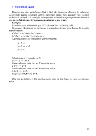 • Polinômios iguais

    Dizemos que dois polinômios A(x) e B(x) são iguais ou idênticos (e indicamos
A(x)≡B(x)) quando assumem valores numéricos iguais para qualquer valor comum
atribuído à variável x. A condição para que dois polinômios sejam iguais ou idênticos é
que os coeficientes dos termos correspondentes sejam iguais.
    Exemplo:
    Calcular a,b e c, sabendo-se que x2-2x+1 ≡ a(x2+x+1)+(bx+c)(x+1).
    Resolução: Eliminando os parênteses e somando os termos semelhantes do segundo
membro temos:
    x2-2x+1 ≡ ax2+ax+a+bx2+bx+cx+c
    1x2-2x+1 ≡ (a+b)x2+(a+b+c)x+(a+c)
    Agora igualamos os coeficientes correspondentes:
        a + b = 1
        
        a + b + c = −2
        a + c = 1
        


   Substituindo a 1ª equação na 2ª:
   1+c = -2 => c=-3.
   Colocando esse valor de c na 3ª equação, temos:
   a-3=1 => a=4.
   Colocando esse valor de a na 1ª equação, temos:
   4+b=1 => b=-3.
   Resposta: a=4, b=-3 e c=-3.

   Obs: um polinômio é dito identicamente nulo se tem todos os seus coeficientes
nulos.




                                                                                    27
 