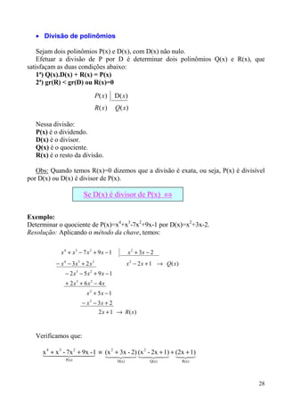 • Divisão de polinômios

    Sejam dois polinômios P(x) e D(x), com D(x) não nulo.
    Efetuar a divisão de P por D é determinar dois polinômios Q(x) e R(x), que
satisfaçam as duas condições abaixo:
    1ª) Q(x).D(x) + R(x) = P(x)
    2ª) gr(R) < gr(D) ou R(x)=0
                                P( x)    D( x )
                                R( x)    Q( x )

   Nessa divisão:
   P(x) é o dividendo.
   D(x) é o divisor.
   Q(x) é o quociente.
   R(x) é o resto da divisão.

   Obs: Quando temos R(x)=0 dizemos que a divisão é exata, ou seja, P(x) é divisível
por D(x) ou D(x) é divisor de P(x).

                       Se D(x) é divisor de P(x) ⇔
                                  R(x)=0
Exemplo:
Determinar o quociente de P(x)=x4+x3-7x2+9x-1 por D(x)=x2+3x-2.
Resolução: Aplicando o método da chave, temos:

            x 4 + x3 − 7 x 2 + 9 x − 1            x 2 + 3x − 2
          − x 4 − 3x3 + 2 x 2                    x 2 − 2 x + 1 → Q( x)
              − 2 x3 − 5 x 2 + 9 x − 1
              + 2 x3 + 6 x 2 − 4 x
                         x 2 + 5x − 1
                      − x 2 − 3x + 2
                                 2 x + 1 → R( x)


   Verificamos que:

     144 - 2444 1 ≡ (x 4243 (x 4243 + (2x +3
     x 4 + x 347x 2 + 9x3    + 3x - 2) 2 - 2x + 1)
                           2
                        -                             1)
                          1           1            12
                                                   4 4
              P(x)                        D(x)              Q(x)         R(x)




                                                                                 28
 
