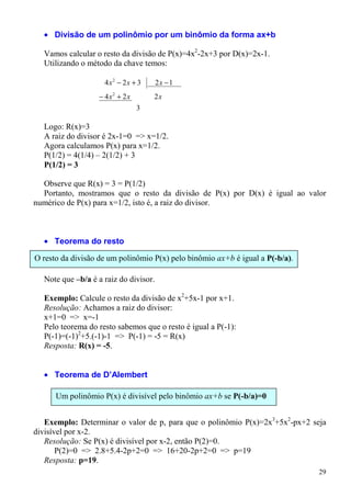 • Divisão de um polinômio por um binômio da forma ax+b

  Vamos calcular o resto da divisão de P(x)=4x2-2x+3 por D(x)=2x-1.
  Utilizando o método da chave temos:

                    4 x2 − 2x + 3      2x − 1
                  − 4 x2 + 2 x       2x
                                 3

  Logo: R(x)=3
  A raiz do divisor é 2x-1=0 => x=1/2.
  Agora calculamos P(x) para x=1/2.
  P(1/2) = 4(1/4) – 2(1/2) + 3
  P(1/2) = 3

  Observe que R(x) = 3 = P(1/2)
  Portanto, mostramos que o resto da divisão de P(x) por D(x) é igual ao valor
numérico de P(x) para x=1/2, isto é, a raiz do divisor.



  • Teorema do resto

O resto da divisão de um polinômio P(x) pelo binômio ax+b é igual a P(-b/a).

  Note que –b/a é a raiz do divisor.

  Exemplo: Calcule o resto da divisão de x2+5x-1 por x+1.
  Resolução: Achamos a raiz do divisor:
  x+1=0 => x=-1
  Pelo teorema do resto sabemos que o resto é igual a P(-1):
  P(-1)=(-1)2+5.(-1)-1 => P(-1) = -5 = R(x)
  Resposta: R(x) = -5.


  • Teorema de D’Alembert

      Um polinômio P(x) é divisível pelo binômio ax+b se P(-b/a)=0


   Exemplo: Determinar o valor de p, para que o polinômio P(x)=2x3+5x2-px+2 seja
divisível por x-2.
   Resolução: Se P(x) é divisível por x-2, então P(2)=0.
       P(2)=0 => 2.8+5.4-2p+2=0 => 16+20-2p+2=0 => p=19
   Resposta: p=19.
                                                                               29
 
